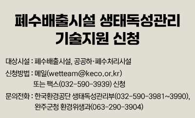 폐수배출시설 생태독성관리 기술지원 신청
대상시설 : 폐수배출시설, 공공하·폐수처리시설
신청방법 : 메일(wetteam@keco.or.kr) 또는 팩스(032-590-3939) 신청
문의전화 : 한국환경공단 생태독성관리부(032-590-3981~3990), 완주군청 환경위생과(063-290-3904)
