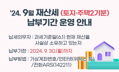 '24. 9월 재산세(토지·주택2기분) 납부기간 운영 안내
납세의무자 : 과세기준일(6.1.) 현재 재산을 사실상 소유하고 있는자
납부기한 : 2024.9.30.(월)까지
 납부방법 : 가상계좌번호/인터넷(위택스 등)/전화ARS(142211)